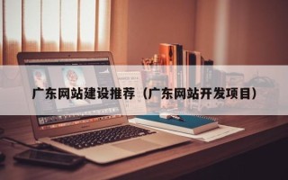 东平广东网站建设推荐（广东网站开发项目）