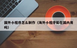 东平国外小程序怎么制作（海外小程序能在国内用吗）
