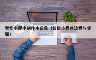 东平智能小程序制作小玩具（智能小程序流程与步骤）