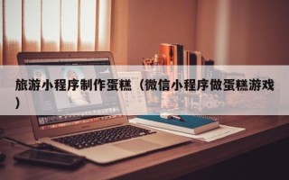 东平旅游小程序制作蛋糕（微信小程序做蛋糕游戏）